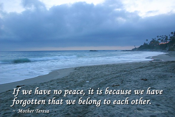 If we have no peace, it is because we have forgotten that we belong to each other. ~ Mother Teresa 
