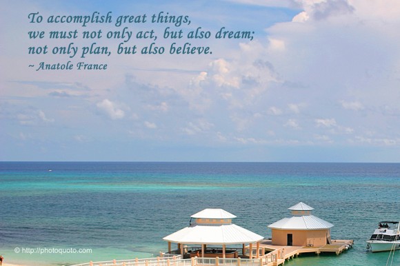 To accomplish great things, we must not only act, but also dream; not only plan, but also believe. ~ Anatole France