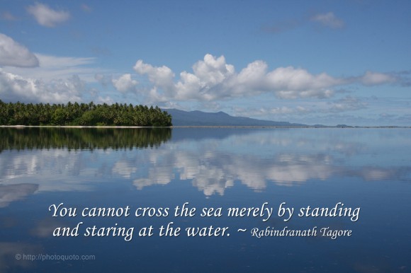 You cannot cross the sea merely by standing and staring at the water. ~ Rabindranath Tagore 