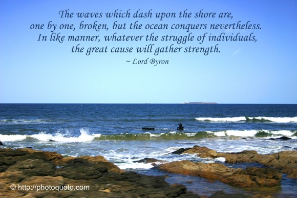 The waves which dash upon the shore are, one by one, broken, but the ocean conquers nevertheless. In like manner, whatever the struggle of individuals, the great cause will gather strength. ~ Lord Byron 
