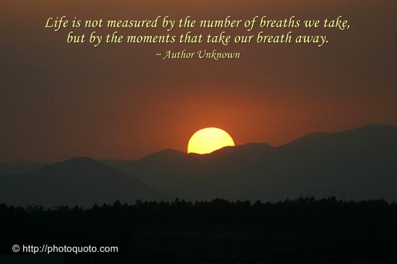 Life is not measured by the number of breaths we take, but by the moments that take our breath away. ~ Author Unknown 