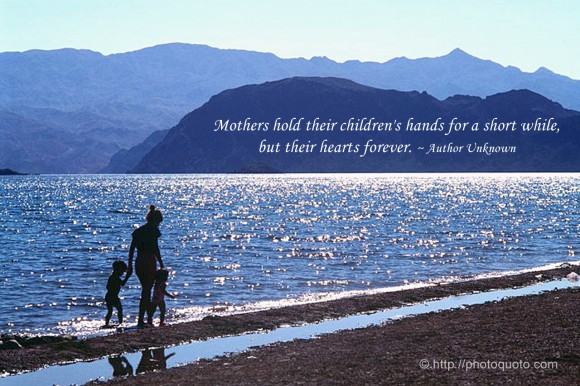 Mothers hold their children's hands for a short while, but their hearts forever.  ~ Author Unknown
