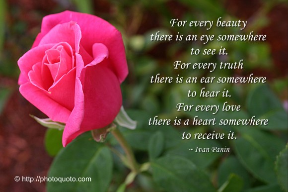 For every beauty there is an eye somewhere to see it. For every truth there is an ear somewhere to hear it. For every love there is a heart somewhere to receive it. ~ Ivan Panin 