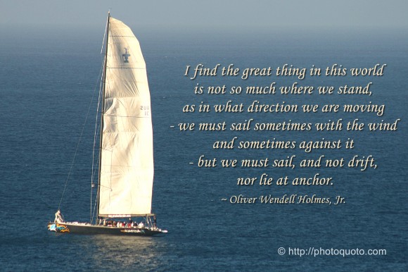 I find the great thing in this world is not so much where we stand, as in what direction we are moving - we must sail sometimes with the wind and sometimes against it - but we must sail, and not drift, nor lie at anchor. ~ Oliver Wendell Holmes, Jr.