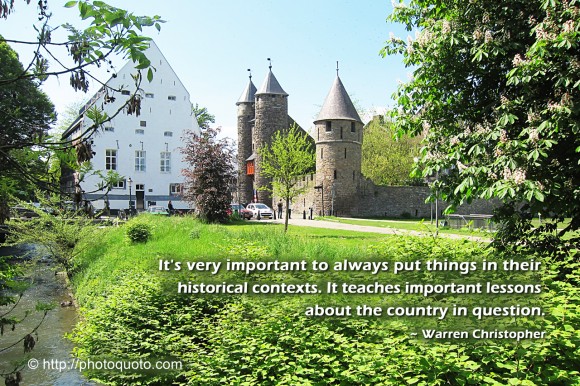 It's very important to always put things in their historical contexts. It teaches important lessons about the country in question. ~ Warren Christopher 