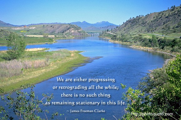 We are either progressing or retrograding all the while; there is no such thing as remaining stationary in this life. ~ James Freeman Clarke