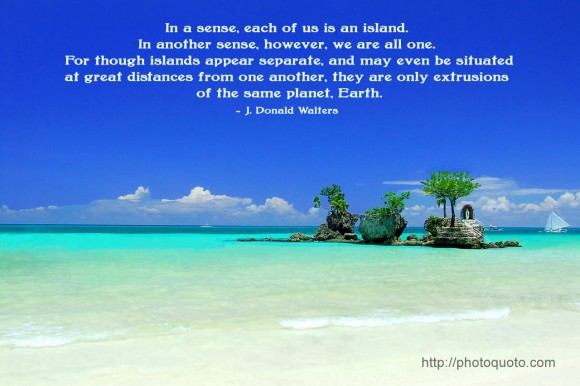 In a sense, each of us is an island. In another sense, however, we are all one. For though islands appear separate, and may even be situated at great distances from one another, they are only extrusions of the same planet, Earth. ~ J. Donald Walters 